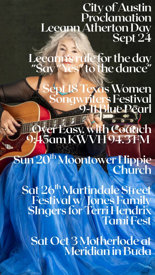 Leeann Atherton with her guitar. City of Austin Proclamation, Leeann Atherton Day Sept 24. Leeann's rule for the day: Say Yes to the dance. Sept 18 Texas Women Songwriters Festival 9-11 Blue Pearl. Over Easy with Coach 9:45am KWVH 94.3 FM. Sun 20th Moontower Hippie Church. Sat 26th Martindale Street Festival with Jones Family Singers for Terri Hendrix Tami Fest. Sat Oct 3 Motherlode at Meridian in Buda.